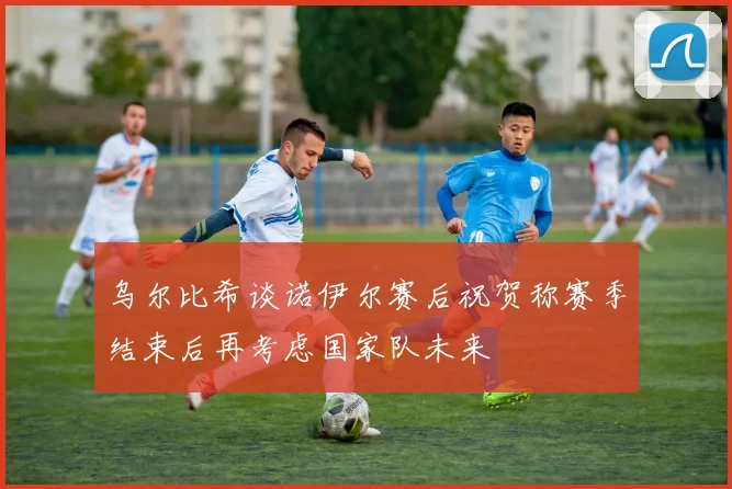 乌尔比希谈诺伊尔赛后祝贺称赛季结束后再考虑国家队未来