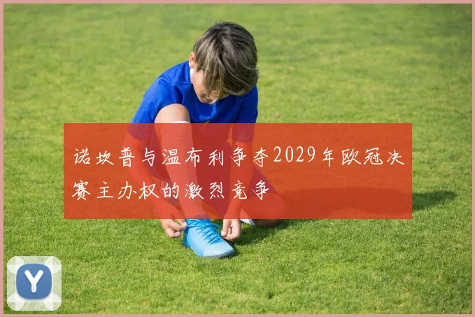 诺坎普与温布利争夺2029年欧冠决赛主办权的激烈竞争