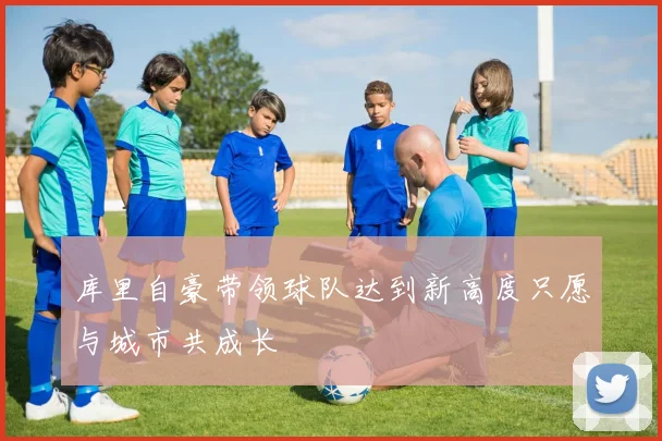 库里自豪带领球队达到新高度只愿与城市共成长