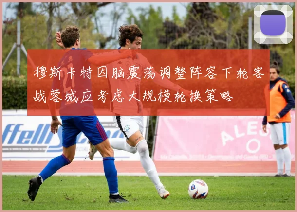 穆斯卡特因脑震荡调整阵容下轮客战蓉城应考虑大规模轮换策略
