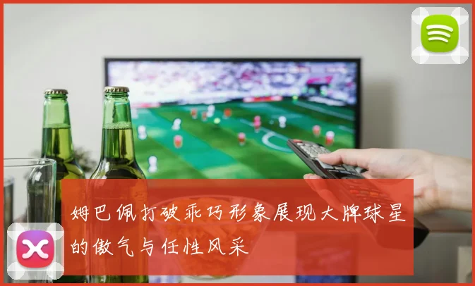 姆巴佩打破乖巧形象展现大牌球星的傲气与任性风采