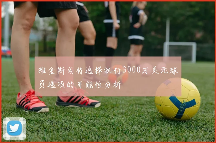 维金斯或将选择执行3000万美元球员选项的可能性分析
