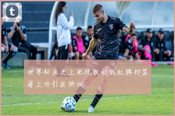 世界杯历史上犯规数创低红牌却显著上升引发热议