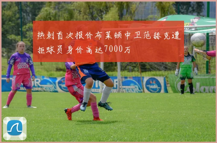 热刺首次报价布莱顿中卫范赫克遭拒球员身价高达7000万