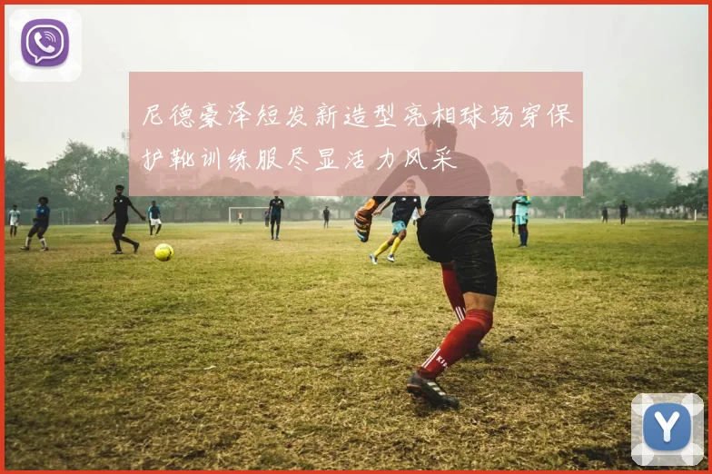 尼德豪泽短发新造型亮相球场穿保护靴训练服尽显活力风采