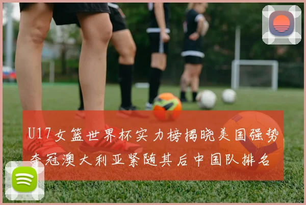 U17女篮世界杯实力榜揭晓美国强势夺冠澳大利亚紧随其后中国队排名第十