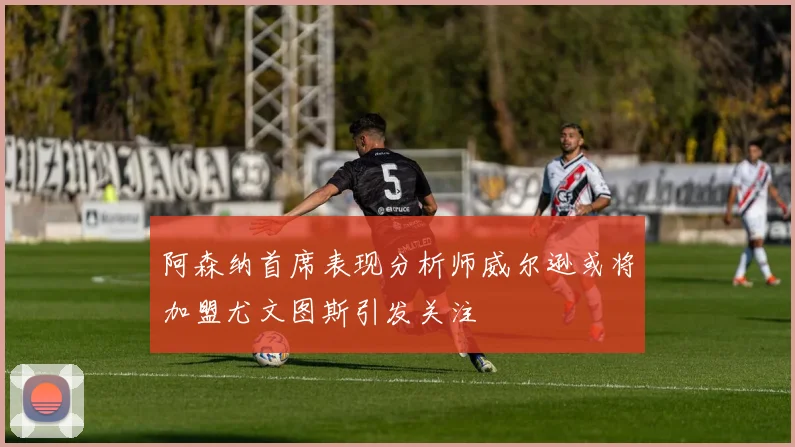 阿森纳首席表现分析师威尔逊或将加盟尤文图斯引发关注