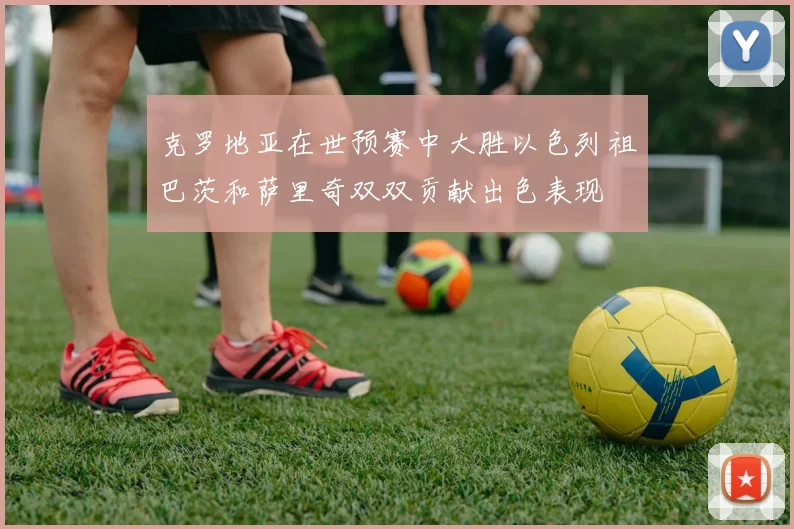克罗地亚在世预赛中大胜以色列祖巴茨和萨里奇双双贡献出色表现