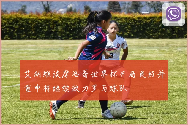 艾纳维谈摩洛哥世界杯开局良好并重申将继续效力罗马球队
