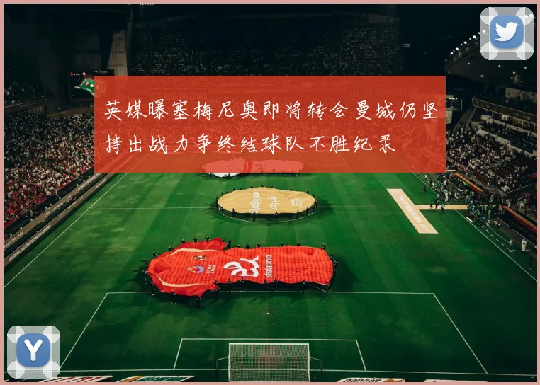 英媒曝塞梅尼奥即将转会曼城仍坚持出战力争终结球队不胜纪录