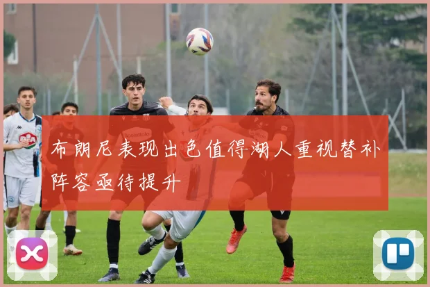 布朗尼表现出色值得湖人重视替补阵容亟待提升