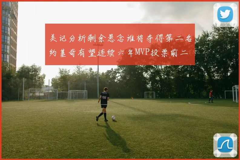 美记分析剩余悬念谁将夺得第二名约基奇有望连续六年MVP投票前二