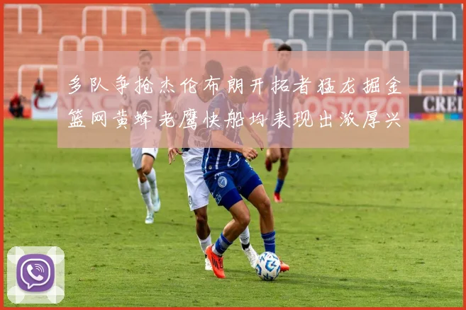 多队争抢杰伦布朗开拓者猛龙掘金篮网黄蜂老鹰快船均表现出浓厚兴趣