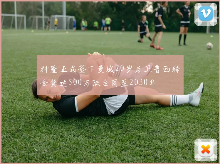 科隆正式签下曼城20岁后卫普西转会费达500万欧合同至2030年