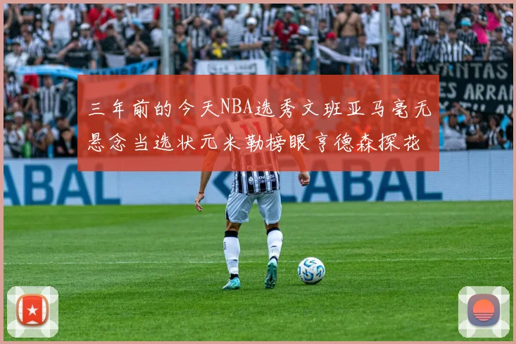 三年前的今天NBA选秀文班亚马毫无悬念当选状元米勒榜眼亨德森探花成就传奇时刻