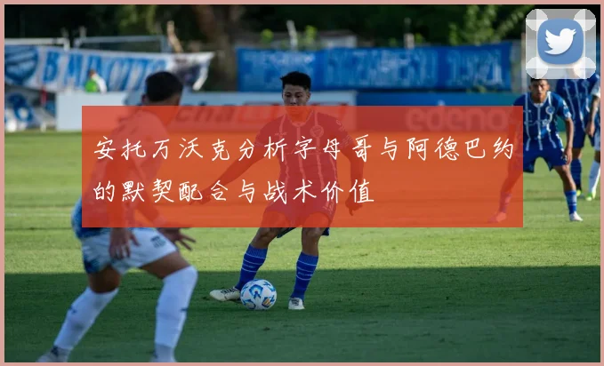 安托万沃克分析字母哥与阿德巴约的默契配合与战术价值