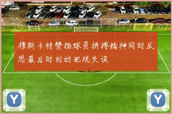 穆斯卡特赞扬球员拼搏精神同时反思最后时刻的犯规失误