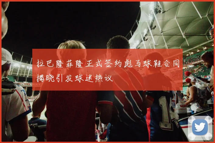 拉巴隆菲隆正式签约彪马球鞋合同揭晓引发球迷热议