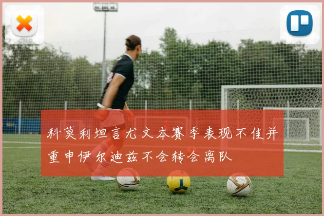 科莫利坦言尤文本赛季表现不佳并重申伊尔迪兹不会转会离队