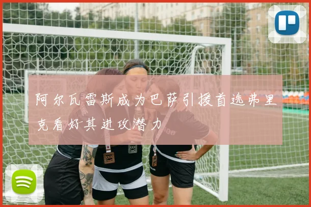 阿尔瓦雷斯成为巴萨引援首选弗里克看好其进攻潜力
