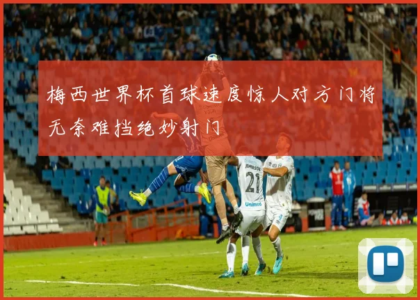 梅西世界杯首球速度惊人对方门将无奈难挡绝妙射门