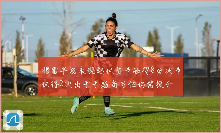 穆雷半场表现起伏首节独得8分次节仅得2次出手手感尚可但仍需提升